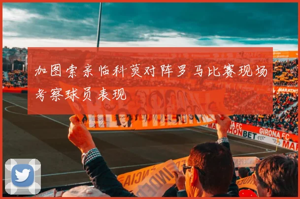 加图索亲临科莫对阵罗马比赛现场考察球员表现