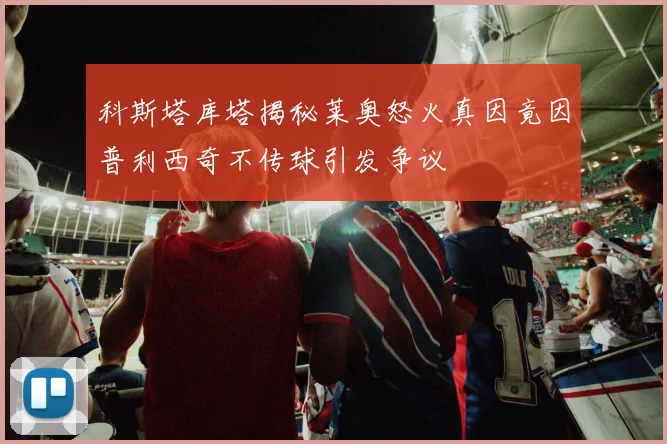 科斯塔库塔揭秘莱奥怒火真因竟因普利西奇不传球引发争议