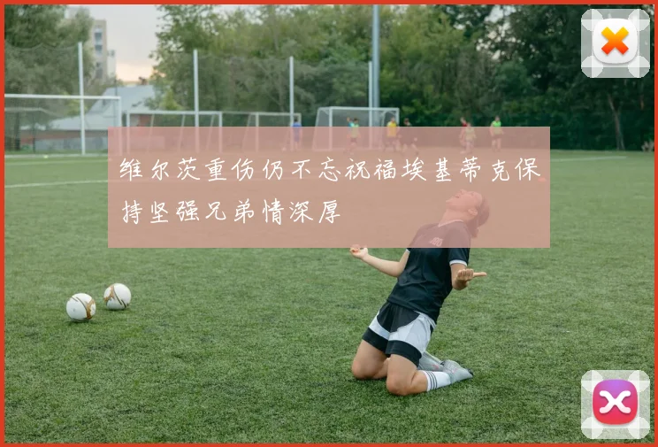 维尔茨重伤仍不忘祝福埃基蒂克保持坚强兄弟情深厚