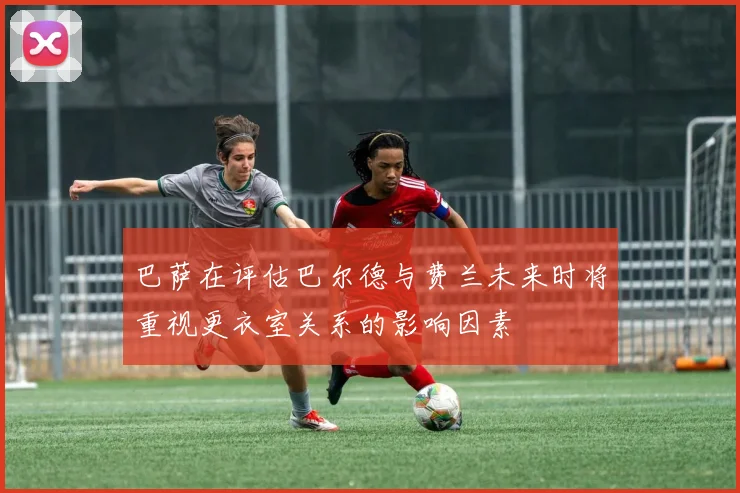 巴萨在评估巴尔德与费兰未来时将重视更衣室关系的影响因素