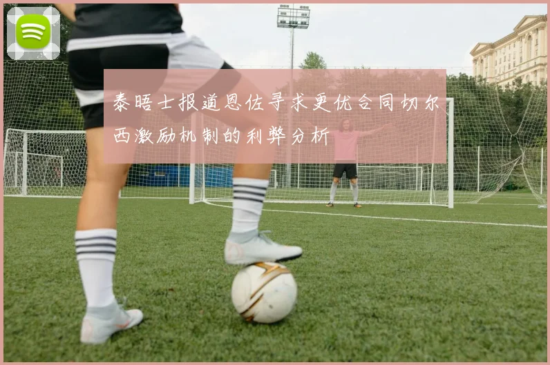 泰晤士报道恩佐寻求更优合同切尔西激励机制的利弊分析
