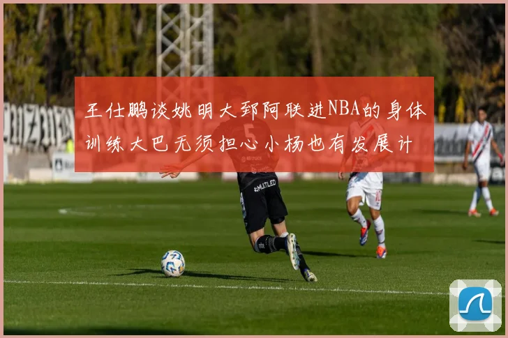 王仕鹏谈姚明大郅阿联进NBA的身体训练大巴无须担心小杨也有发展计划