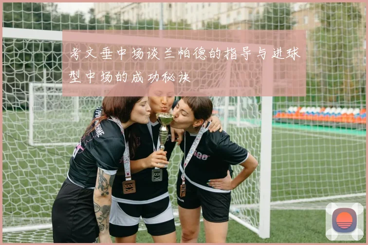 考文垂中场谈兰帕德的指导与进球型中场的成功秘诀