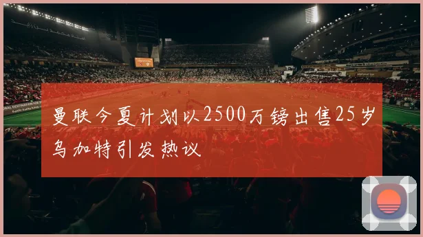 曼联今夏计划以2500万镑出售25岁乌加特引发热议