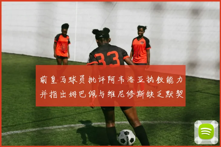 前皇马球员批评阿韦洛亚执教能力并指出姆巴佩与维尼修斯缺乏默契
