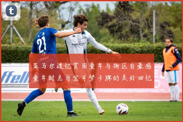 亚马尔追忆贫困童年与街区自豪感童年时光与宝可梦卡牌的美好回忆