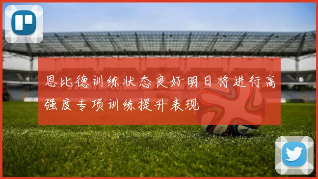 恩比德训练状态良好明日将进行高强度专项训练提升表现